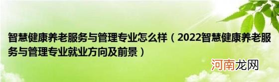 2022智慧健康养老服务与管理专业就业方向及前景 智慧健康养老服务与管理专业怎么样