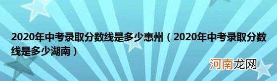 2020年中考录取分数线是多少湖南 2020年中考录取分数线是多少惠州