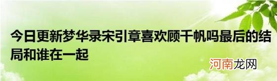 今日更新梦华录宋引章喜欢顾千帆吗最后的结局和谁在一起