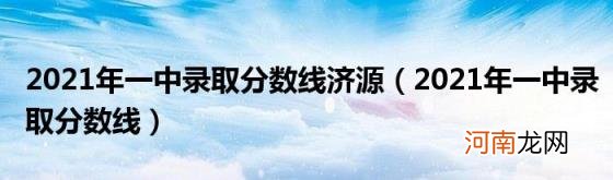 2021年一中录取分数线 2021年一中录取分数线济源