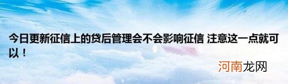 今日更新征信上的贷后管理会不会影响征信注意这一点就可以！