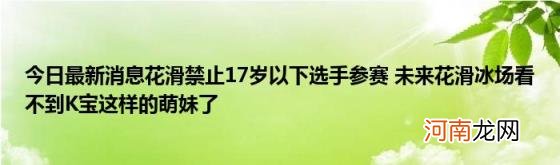 今日最新消息花滑禁止17岁以下选手参赛未来花滑冰场看不到K宝这样的萌妹了