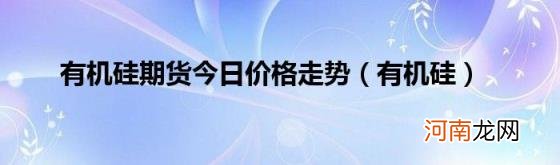 有机硅 有机硅期货今日价格走势