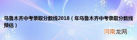 年乌鲁木齐中考录取分数线预估 乌鲁木齐中考录取分数线2018