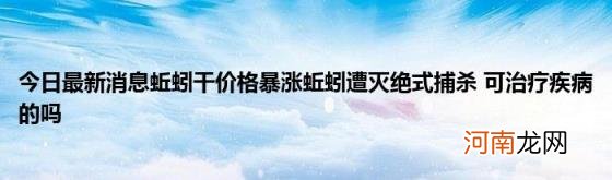 今日最新消息蚯蚓干价格暴涨蚯蚓遭灭绝式捕杀可治疗疾病的吗