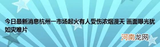 今日最新消息杭州一市场起火有人受伤浓烟漫天画面曝光犹如灾难片