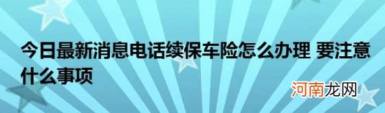 今日最新消息电话续保车险怎么办理要注意什么事项