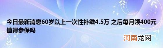 今日最新消息60岁以上一次性补缴4.5万之后每月领400元值得参保吗