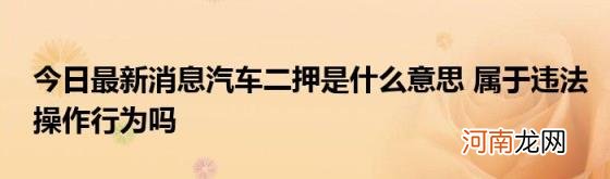 今日最新消息汽车二押是什么意思属于违法操作行为吗