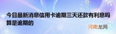 今日最新消息信用卡逾期三天还款有利息吗算是逾期的