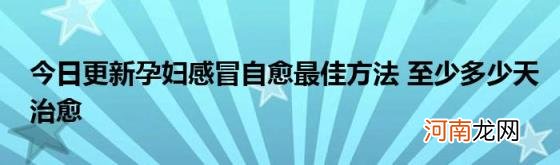 今日更新孕妇感冒自愈最佳方法至少多少天治愈