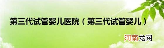 第三代试管婴儿 第三代试管婴儿医院