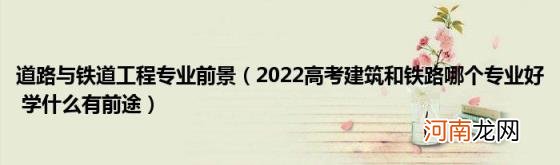 2022高考建筑和铁路哪个专业好学什么有前途 道路与铁道工程专业前景