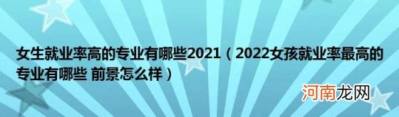 2022女孩就业率最高的专业有哪些前景怎么样 女生就业率高的专业有哪些2021