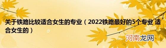 2022铁路最好的5个专业适合女生的 关于铁路比较适合女生的专业