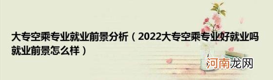 2022大专空乘专业好就业吗就业前景怎么样 大专空乘专业就业前景分析