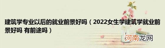 2022女生学建筑学就业前景好吗有前途吗 建筑学专业以后的就业前景好吗