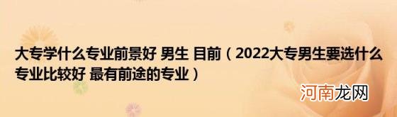 2022大专男生要选什么专业比较好最有前途的专业 大专学什么专业前景好男生目前