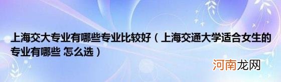 上海交通大学适合女生的专业有哪些怎么选 上海交大专业有哪些专业比较好