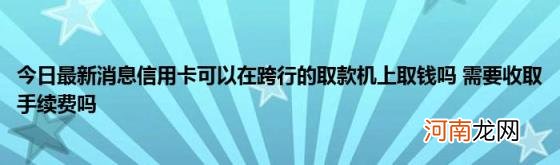 今日最新消息信用卡可以在跨行的取款机上取钱吗需要收取手续费吗