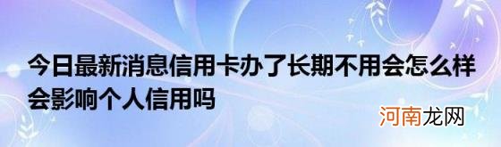 今日最新消息信用卡办了长期不用会怎么样会影响个人信用吗