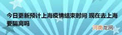 今日更新预计上海疫情结束时间现在去上海要隔离吗