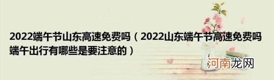 2022山东端午节高速免费吗端午出行有哪些是要注意的 2022端午节山东高速免费吗