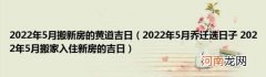 2022年5月乔迁选日子2022年5月搬家入住新房的吉日 2022年5月搬新房的黄道吉日