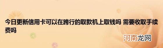 今日更新信用卡可以在跨行的取款机上取钱吗需要收取手续费吗