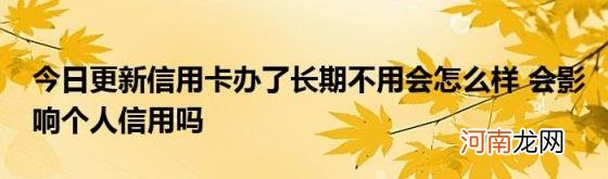 今日更新信用卡办了长期不用会怎么样会影响个人信用吗