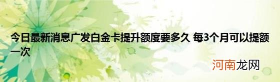 今日最新消息广发白金卡提升额度要多久每3个月可以提额一次