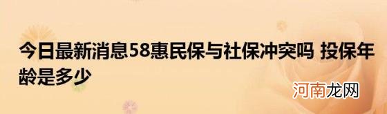 今日最新消息58惠民保与社保冲突吗投保年龄是多少