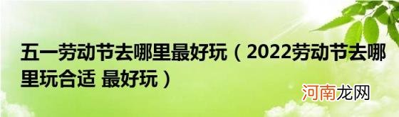 2022劳动节去哪里玩合适最好玩 五一劳动节去哪里最好玩