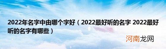 2022最好听的名字2022最好听的名字有哪些 2022年名字中由哪个字好