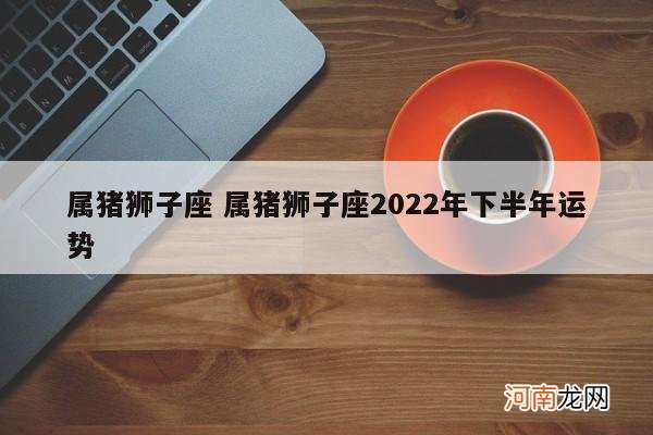 属猪狮子座 属猪狮子座2022年下半年运势