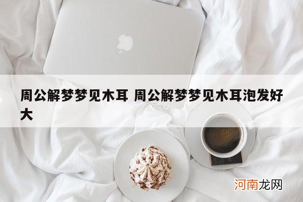 周公解梦梦见木耳 周公解梦梦见木耳泡发好大