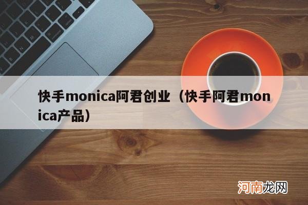 快手阿君monica产品 快手monica阿君创业