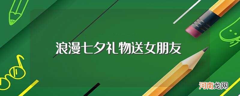 七夕送什么给女朋友最好 浪漫七夕礼物送女朋友