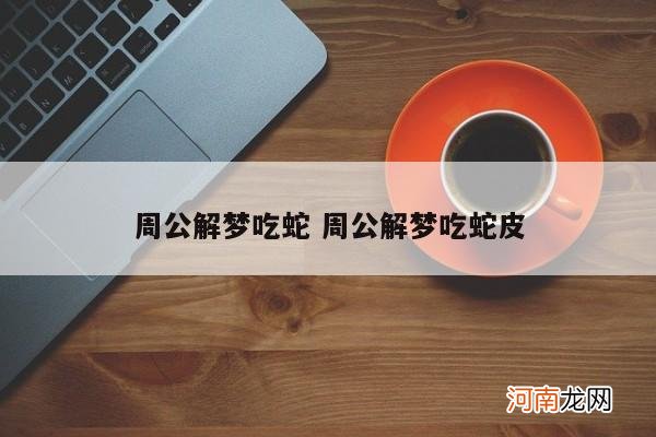 周公解梦吃蛇 周公解梦吃蛇皮