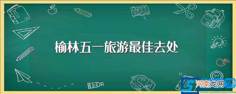 详解榆林五一有哪些景点 榆林五一旅游最佳去处