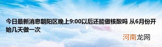 今日最新消息朝阳区晚上9:00以后还能做核酸吗从6月份开始几天做一次