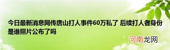 今日最新消息网传唐山打人事件60万私了后续打人者身份是谁照片公布了吗