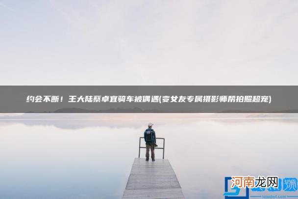 变女友专属摄影师帮拍照超宠 约会不断！王大陆蔡卓宜骑车被偶遇