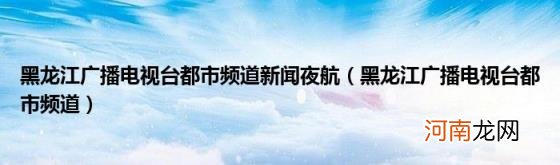 黑龙江广播电视台都市频道 黑龙江广播电视台都市频道新闻夜航