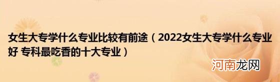 2022女生大专学什么专业好专科最吃香的十大专业 女生大专学什么专业比较有前途