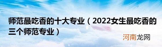 2022女生最吃香的三个师范专业 师范最吃香的十大专业