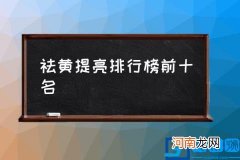 祛黄提亮排行榜前十名,哪些护肤品可以祛黄皮？