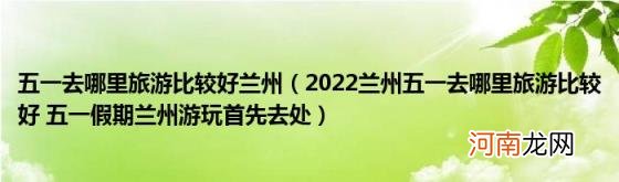 2022兰州五一去哪里旅游比较好五一假期兰州游玩首先去处 五一去哪里旅游比较好兰州