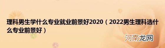 2022男生理科选什么专业前景好 理科男生学什么专业就业前景好2020