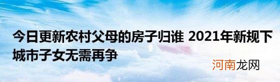 今日更新农村父母的房子归谁2021年新规下城市子女无需再争